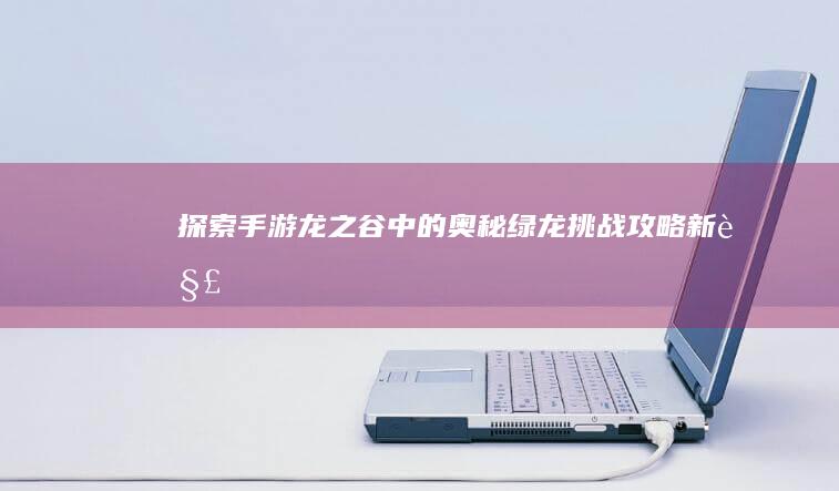 探索手游《龙之谷》中的奥秘：绿龙挑战攻略新解